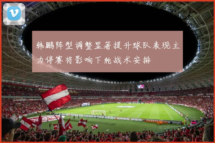 韩鹏阵型调整显著提升球队表现主力停赛将影响下轮战术安排