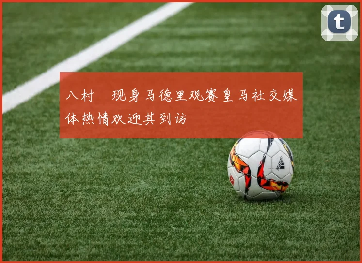 八村塁现身马德里观赛皇马社交媒体热情欢迎其到访