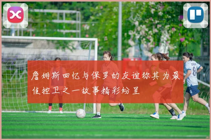 詹姆斯回忆与保罗的友谊称其为最佳控卫之一故事精彩纷呈