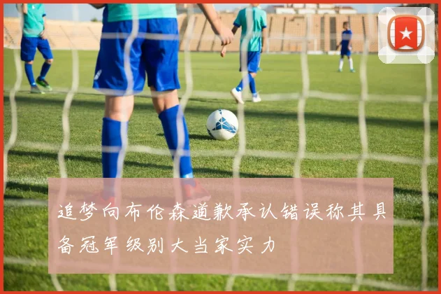 追梦向布伦森道歉承认错误称其具备冠军级别大当家实力