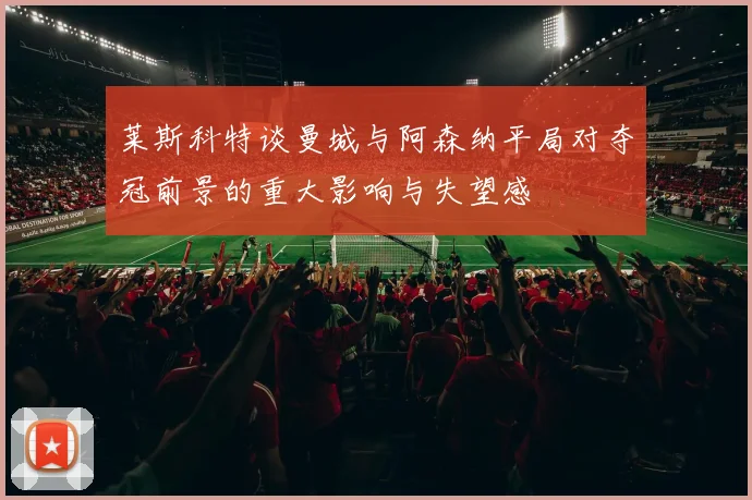 莱斯科特谈曼城与阿森纳平局对夺冠前景的重大影响与失望感