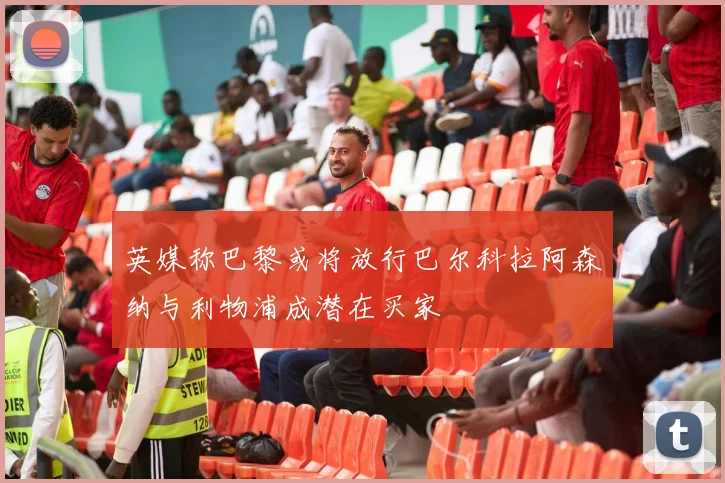 英媒称巴黎或将放行巴尔科拉阿森纳与利物浦成潜在买家