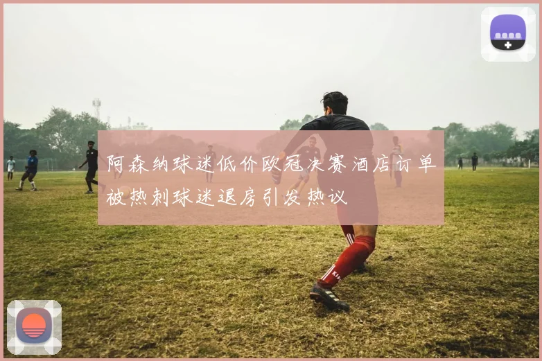 阿森纳球迷低价欧冠决赛酒店订单被热刺球迷退房引发热议