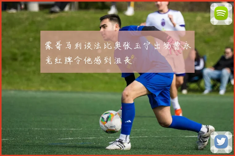 蒙哥马利谈法比奥张玉宁出场曹永竞红牌令他感到沮丧