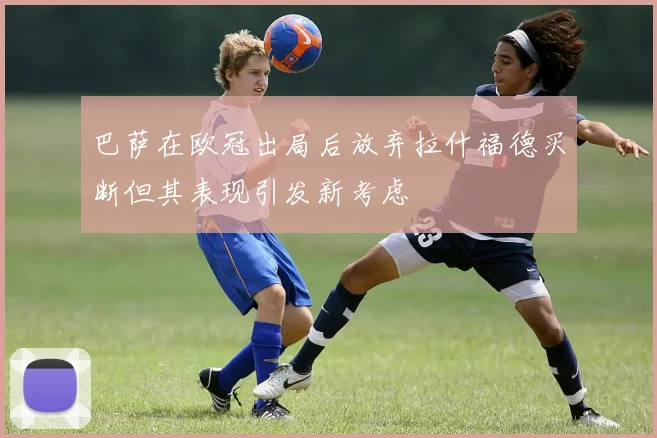 巴萨在欧冠出局后放弃拉什福德买断但其表现引发新考虑