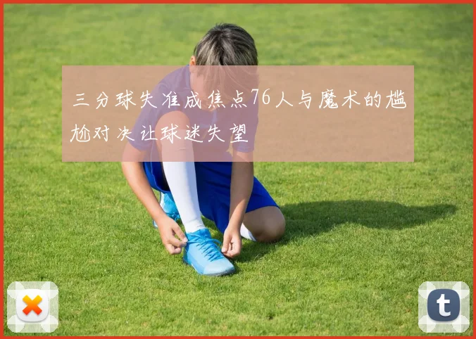 三分球失准成焦点76人与魔术的尴尬对决让球迷失望