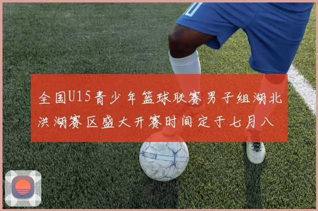 全国U15青少年篮球联赛男子组湖北洪湖赛区盛大开赛时间定于七月八日至十三日