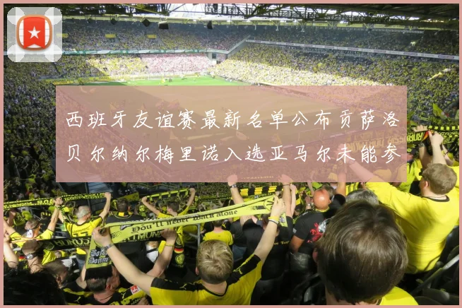西班牙友谊赛最新名单公布贡萨洛贝尔纳尔梅里诺入选亚马尔未能参赛