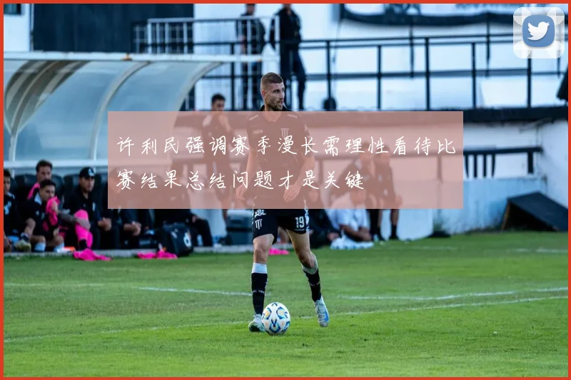 许利民强调赛季漫长需理性看待比赛结果总结问题才是关键