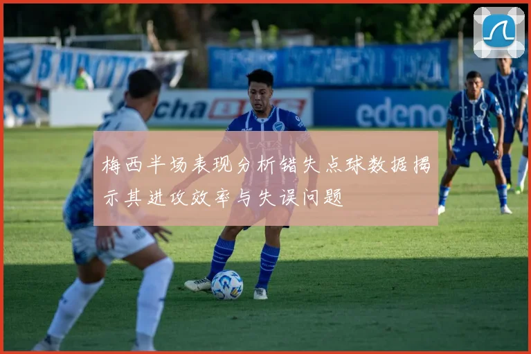 梅西半场表现分析错失点球数据揭示其进攻效率与失误问题