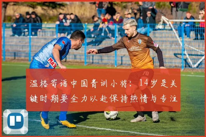 温格寄语中国青训小将：14岁是关键时期要全力以赴保持热情与专注