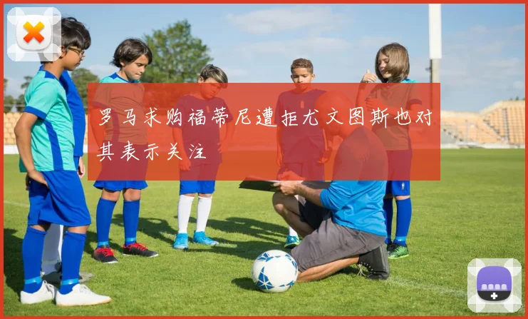 罗马求购福蒂尼遭拒尤文图斯也对其表示关注