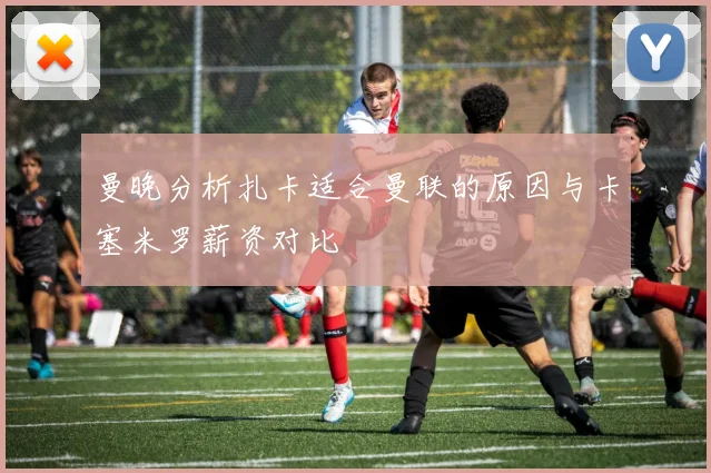 曼晚分析扎卡适合曼联的原因与卡塞米罗薪资对比