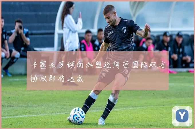 卡塞米罗倾向加盟迈阿密国际双方协议即将达成