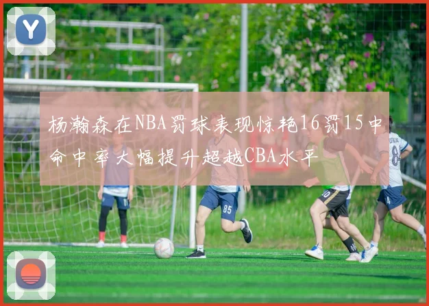 杨瀚森在NBA罚球表现惊艳16罚15中命中率大幅提升超越CBA水平