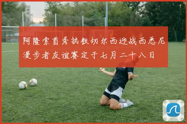 阿隆索首秀执教切尔西迎战西悉尼漫步者友谊赛定于七月二十八日