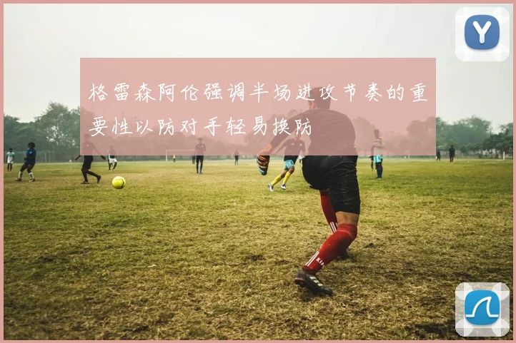 格雷森阿伦强调半场进攻节奏的重要性以防对手轻易换防
