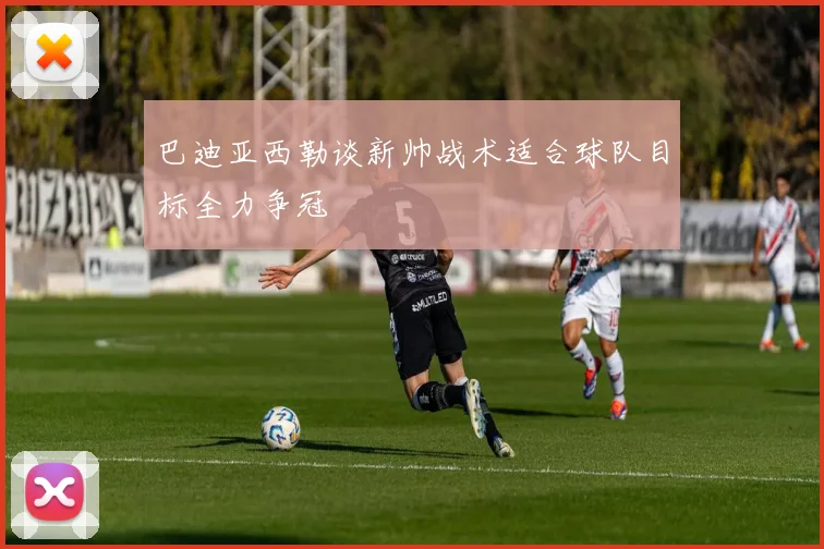 巴迪亚西勒谈新帅战术适合球队目标全力争冠
