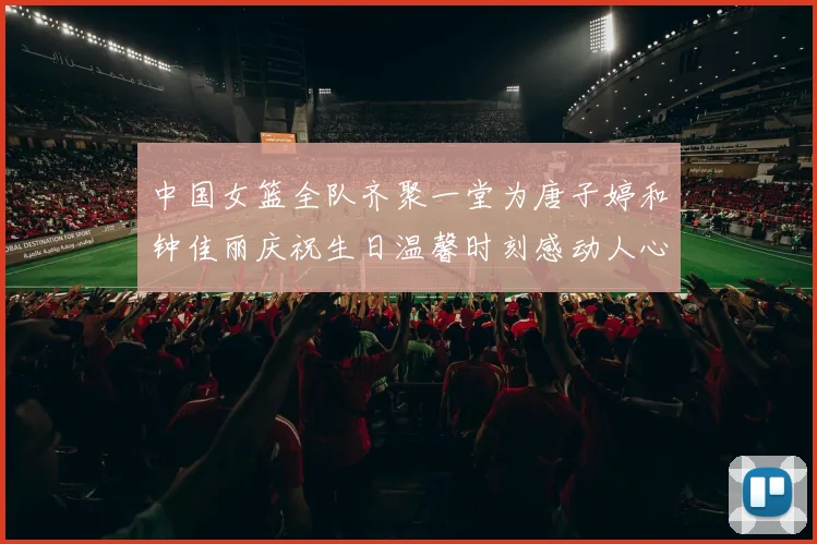 中国女篮全队齐聚一堂为唐子婷和钟佳丽庆祝生日温馨时刻感动人心