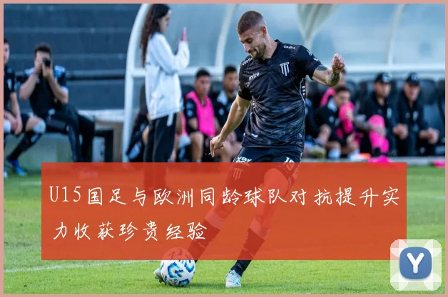 U15国足与欧洲同龄球队对抗提升实力收获珍贵经验