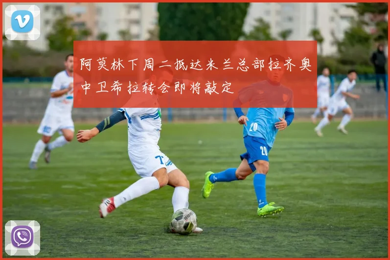 阿莫林下周二抵达米兰总部拉齐奥中卫希拉转会即将敲定