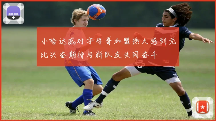 小哈达威对字母哥加盟热火感到无比兴奋期待与新队友共同奋斗