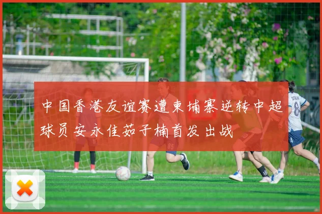 中国香港友谊赛遭柬埔寨逆转中超球员安永佳茹子楠首发出战