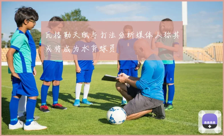 瓦格勒天赋与打法分析媒体人称其或将成为水货球员