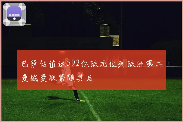 巴萨估值达592亿欧元位列欧洲第二曼城曼联紧随其后