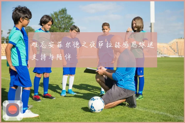 难忘安菲尔德之夜萨拉赫感恩球迷支持与陪伴