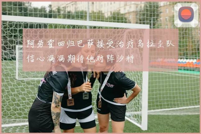 阿劳霍回归巴萨接受治疗乌拉圭队信心满满期待他对阵沙特