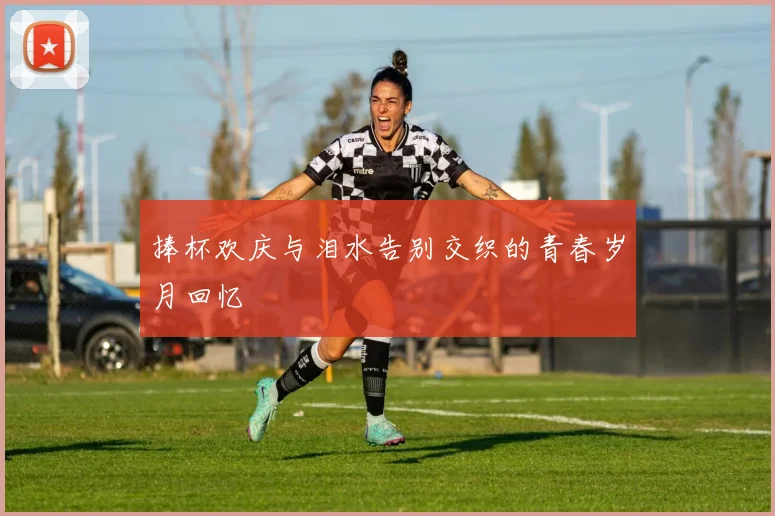 捧杯欢庆与泪水告别交织的青春岁月回忆