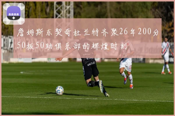 詹姆斯东契奇杜兰特齐聚26年200分50板50助俱乐部的辉煌时刻