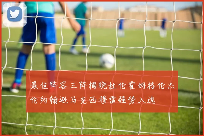 最佳阵容三阵揭晓杜伦霍姆格伦杰伦约翰逊马克西穆雷强势入选