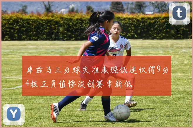 库兹马三分球失准表现低迷仅得9分4板正负值惨淡创赛季新低