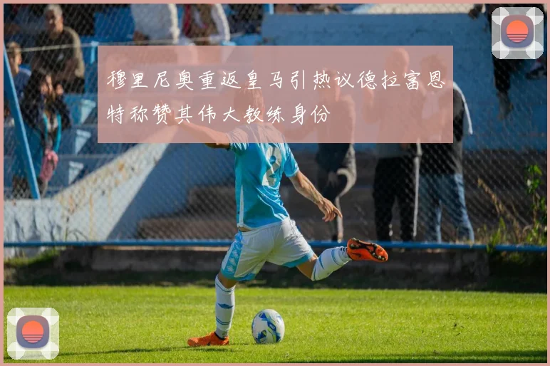 穆里尼奥重返皇马引热议德拉富恩特称赞其伟大教练身份